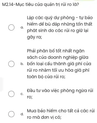 M2.14-Mục tiêu của quản trị rủi ro là?
Lập các quỹ dự phòng - tự bảo
hiểm để bù đắp những tổn thất
a.
phát sinh do các rủi ro giữ lại
gây ra;
Phải phân bổ tốt nhất ngôn
sách của doanh nghiệp giữa
b. bốn loa i cấu thành giá phí của
rủi ro nhằm tối ưu hóa giá phí
toàn bộ của rủi ro;
C.
Đầu tư vào việc phòng ngừa rủi
ro;
Mua bảo hiểm cho tất cả các rủi
d.
ro mà đơn vị có;