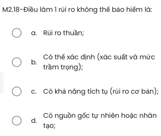 M2.18-Điều làm 1 rủi ro không thể bảo hiểm là:
a. Rủi ro thuần;
Có thể xác định (xác suất và mức
b.
trầm trọng);
c. Có khả nǎng tích tụ (rủi ro cơ bản);
Có nguồn gốc tự nhiên hoặc nhân
d.
tạo;