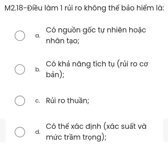 M2.18-Điều làm 1 rủi ro không thể bảo hiểm là:
Có nguồn gốc tự nhiên hoặc
a.
nhân tạo;
Có khả nǎng tích tụ (rủi ro cơ
b.
bản):
c. Rủi ro thuần:
d.
Có thể xác định (xác suất và
mức trầm trọng);