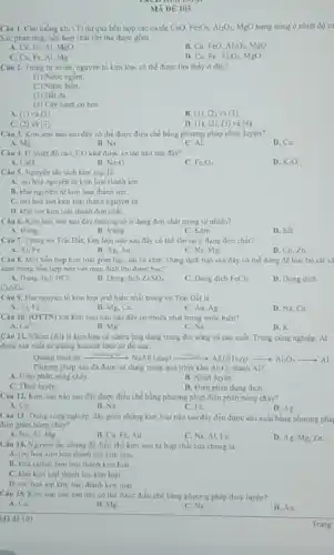 MA DE 103
Câu 1. Cho luông khi CO dư qua hơn hợp các oxide CuO, Fe_(2)O_(3),Al_(2)O_(3) MgO nung nóng o nhiệt độ ca
Sau phản ứng, hỗn hợp chất rắn thu dure gom
A. Cu, Fe, Al, MgO
B. Cu, FeO, Al_(2)O_(3) MgO
C. Cu.Fe,A Mg
D. Cu, Fe Al_(2)O_(3) MgO
Câu 2. Trong tư nhiên, nguyên tố kim loại có thể được tim thấy ở đầu?
(1) Nước ngâm
(2) Nước biên
(3) Dất đa
(4) Cây xanh có hoa
A. (1) và (3)
B. (1), (2) và (3)
C. (2) và (3)
D. (1), (2), (3)và (4)
Câu 3. Kim loa nào sau điy có the duroc dieu che bằng phương pháp nhiệt luyện?
A. Mg
B. Na
C. AL
D. Cu
Câu 4. Ô nhiệt độ cao, CO khứ được oxide nào sau đây?
A. CaO
B. Na_(2)O
Fe_(2)O_(3)
D. K_(2)O.
Câu 5. Nguyên tắc tách kim loai là
A. oxi hoá nguyen từ kim loại thành ion
B. khu nguyen tử kim loại thành ion
C. oxihoá ion kim loại thành nguyên tir.
D. khir ion kim loại thành đơn chất.
Câu 6. Kim loai nào sau đây thường có odang đơn chất trong tự nhiên?
A. Đồng
B. Vang.
C. Kèm.
D. Sắt
Câu 7. Trong vo Trái Đất, kim loại nào sau đây có the ton tai o dang don chat?
A. Al, Fe
B. Ag, Au
C. Na, Mg
D. Cu, Zn
Câu 8. Một hồn hợp kim loại gồm bục, sắt và kẽm Dung dịch nào sau đây có thể dùng để loại bo sắt và
kẽm trong hỗn hợp nên với muc đich thu được bac?
A. Dung dich HCl
B. Dung dich ZnSO_(4)
C. Dung dich FeCl_(2)
D. Dung dich
CuSO_(4)
Câu 9. Hai nguyên tố kim loại phổ biến nhất trong vo Trai Dat la
A. Al. Fe
B. Mg,Ca
C. Au, Ag
D. Na, Ca
Câu 10. (OTTN) lon kim loai nào sau đây có nhiều nhất trong nước biên?
A. Ca^2+	B.
Mg^2+
C. Na^+
D. K'
Câu 11. Nhôm (Al) là kim loại có nhiều ứng dụng trong đời sóng và sản xuất.Trong công nghiệp, Al
được sản xuất từ quãng bauxite theo sơ đó sau:
bauxite xrightarrow (Al)(NO_(3))_(2)(aq)xrightarrow (ACO_(3)(s))Al(OH)_(3)(s)xrightarrow (e)Al_(2)O_(3)arrow Al
Phurung phap nào da được sử dụng trong quá trình khir Al_(2)O_(3) thành Al?
A. Dien phàn nóng chày
B. Nhiẹt luyện.
C. Thuy luyện
D. Điçn phân dung dich.
Câu 12. Kim logi nào sau đây được điều chế bằng phương pháp điện phân nóng chày?
A. Cu
B. Na.
C. Fe.
D. Ag
Câu 13. Trong công nghiệp, dãy gồm những kim loại nào sau đây đều được sản xuất bằng phương phải
điện phản nóng chảy?
A. Na Al. Mg
B. Cu Fe,Au
C. Na, Al,Fe
D. Ag, Mg.Zn
Câu 14. Nguyên tắc chung để điều chế kim loại từ hợp chất cua chung là
A. axi hoa kim loại thành ion kim loai
B. khu cation kim loại thành kim loại
C. khu kim loai thành ion kim loại.
D. oxi hoi ion kim loại thành kim loai.
Câu 15. Kim loai nào sau đây có the được điều chế bằng phương pháp thuỷ luyen?
B. Mg
A. Ca
C. Na
D. Au
Mide 103
Trang