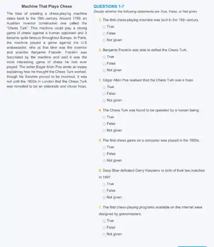 Machine That Plays Chess
The idea of creating a chess-playing machine
dates back to the 18th century. Around 1769 , an
Austrian inventor constructed one called the
"Chess Turk". This machine could play a strong
game of chess against a human opponent and it
became quite famous throughout Europe. In Paris,
the machine played a game against the U.S
ambassador, who at that time was the inventor
and scientist Benjamin Franklin Franklin was
fascinated by the machine and said it was the
most interesting game of chess he had ever
played. The writer Edgar Allan Poe wrote an essay
explaining how he thought the Chess Turk worked,
though his theories proved to be incorrect. It was
not until the 1820s in London that the Chess Turk
was revealed to be an elaborate and clever hoax.
QUESTIONS 1-7
Decide whether the following statements are True, False or Not given.
1. The first chess-playing machine was built in the 18th century.
True
) False
Not given
2. Benjamin Franklin was able to defeat the Chess Turk.
True
False
Not given
3. Edgar Allan Poe realised that the Chess Turk was a hoax.
True
False
Not given
4. The Chess Turk was found to be operated by a human being.
True
False
Not given
5. The first chess game on a computer was played in the 1950s.
True
False
Not given
6. Deep Blue defeated Garry Kasparov in both of their two matches
in 1997.
True
False
Not given
7. The first chess-playing programs available on the Internet were
designed by grandmasters.
True
False
Not given
