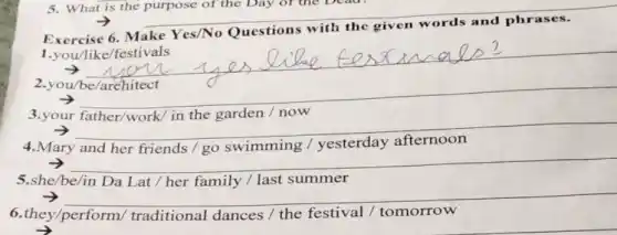 Make Yes/No Questions
__
.you/be
__
3.your father/work in the garden /now
__
4.Mary	swimming
countries
__
5.she/be/in	family / last summer
because
__
6.they/perform/traditional dances /the festival /tomorrow
5. What is the purpose of the Day of the Dead
__