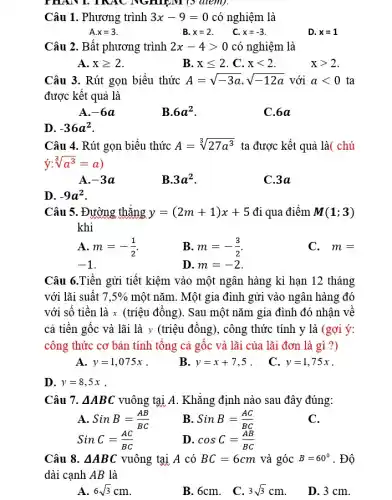 mAN I TRAC NGHIỆM (5 điểm).
Câu 1. Phương trình 3x-9=0 có nghiệm là
A x=3	B. x=2	x=-3
D. x=1
Câu 2. Bất phương trình 2x-4gt 0 có nghiệm là
A. xgeqslant 2
B. xleqslant 2 . C. xlt 2
xgt 2
Câu 3. Rút gọn biểu thức A=sqrt (-3a)cdot sqrt (-12a) với alt 0 ta
được kết quả là
A. -6a
B. 6a^2
C.6a
D. -36a^2
Câu 4. Rút gọn biểu thức A=sqrt [3](27a^3) ta được kết quả là( chú
y:sqrt [3](a^3)=a)
A. -3a
B. 3a^2
C.3a
D. -9a^2
Câu 5. Đường thẳng y=(2m+1)x+5 đi qua điểm M(1;3)
khi
A. m=-(1)/(2)
B. m=-(3)/(2)
C. m=
-1
D. m=-2
Câu 6.Tiền gửi tiết kiệm vào một ngân hàng kì hạn 12 tháng
với lãi suất 7,5%  một nǎm. Một gia đình gửi vào ngân hàng đó
với số tiền là x (triệu đồng). Sau một nǎm gia đình đó nhận về
cả tiền gốc và lãi là y (triệu đồng), công thức tính y là (gợi ý:
công thức cơ bản tính tổng cả gốc và lãi của lãi đơn là gì ?)
A. y=1,075x .
B. y=x+7,5 .
C. y=1,75x
D. y=8,5x .
Câu 7. Delta ABC vuông tại A. Khẳng định nào sau đây đúng:
A SinB=(AB)/(BC)
SinC=(AC)/(BC)
B SinB=(AC)/(BC)
C.
D. cosC=(AB)/(BC)
Câu 8. Delta ABC vuông tại A có BC=6cm và góc B=60^circ  . Độ
dài cạnh AB là
A. 6sqrt (3)cm
B. 6cm.
C 3sqrt (3)cm
D. 3 cm.