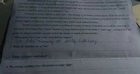 Although there are many celebrations throughout the year, Tet or the Lunar New Year holiday is the most
important celebration for Vietnamese people. Tet is a festival which occurs in late January or early February. It is
a time for families to clean and decorate their homes, and enjoy special food such as sticky rice cakes. Family
members who live apart try to be together at Tet.
Passover is in late March or early April This festival is celebrated in Israel and by all Jewish people. On
this festival, people celebrate freedom from slavery. Passover is also an ancient spring festival.On the first and
second nights of Passover, Jewish families eat a special meal called the Seder.
Faster is a joyful festival which is celebrated in many countries. It happens at around the same time as
Passover. On Easter Day (Easter Sunday)young children receive chocolate or sugar eggs - as long as they are
good. In many countries, people crowd the streets to watch colorful parades.
1. When does; the Lunar New Year holiday happen?
__ ass m .
2. What do families do at Tet?
__
3. Where is Easter celebrated?
__
__