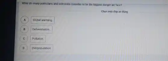 What do many politicians and scientists consider to be the biggest danger we face?
Chọn một đáp án đúng
A A
Global warming.
B )
Deforestation
C )
Pollution.
D D
Overpopulation.