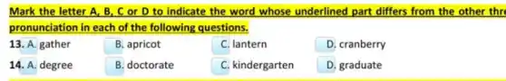 Mark the letter A,B, C or D to indicate the word whose underlined part differs from the other thr
pronunciation in each of the following questions.
13. A. gather
B. apricot
C. lantern
D. cranberry
14. A. degree
B. doctorate
C. kindergarten
D graduate