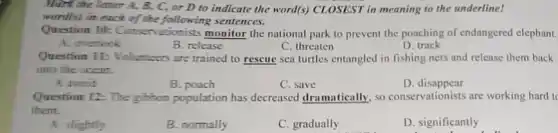 Mark the letter A,B. C, or D to indicate the word(s)CLOSEST in meaning to the underline!
word(s) in each of the following sentences.
Question IIk Conservationists monitor the national park to prevent the poaching of endangered elephant.
A. overlock
B. release
C. threaten
D. track
Question II: Volunteers are trained to rescue sea turtles entangled in fishing nets and release them back
into the ocean.
A avoid
B. poach
C. save
D disappear
Question 12: The gitton population has decreased dramatically, so conservationists are working hard to
them.
A. slightly
B. normally
C. gradually
D. significantly