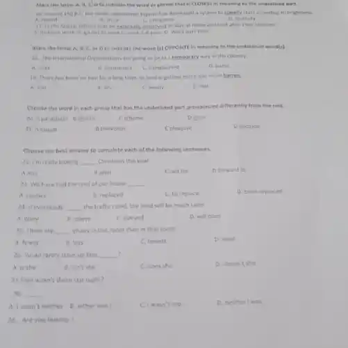 Mark the letter A.B, cloto indicate the word or phrase that is CLOSEST in meaning to the underlined part.
16. Around 150 B.C the Greek astronomer Hipparchus developed a system to classify stars according to brightness.
A. record
B. shine
C. categorize
D. diversify
17. in the future fathers may be externally employed or stay at home and look after their children.
A. do extre work B. go out to work C. work full time D. Work part -time
Mark the letter A.B, C, or D to indicate the word (s) OPPOSITE In meaning to the underlined word(s)
18. The international Organizations are going to be in a temporary way in the country.
A. soak
B. permanent
C. complicated
D. guess
19. There has been no rain for a long time, so land is getting more and more barren
A. wet
B. dry
C. windy
D. hot
Choose the word in each group that has the underlined part pronounced differently from the rest.
20. A parachute Bchorus
C scheme
Dchoir
21. A causal
8 television
C pleasure
D decision
Choose the best answer to complete each of the following sentences.
22. I'm really looking __ Christmas this year
A into
Bafter
Cout for
D forward to
23. We have had the roof of our house __
A. replace
B. replaced
C. to replace
D. been replaced
24. if everybody __ the traffic ruled, the road will be much safer
A. obey
B.obeys
C. obeyed
D. will obey
25. There are __ chairs in this room than in that room
A.fewer
B. less
C. fewest
D.least
? 26. Susan rarely stays up late, __
A.is she
B. isn't she
C. does she
D.doesn't she
27.Tom wasn't there last night?
-No __
A.I wasn't neither B. either was I
C. I wasn't too
D. neither I was
28. Are you leaving?