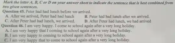 Mark the letter A, B, C or D on your answer sheet to indicate the sentence that is best combined from
two given sentences.
Question 45 . Peter had had lunch before we arrived.
A. After we arrived,Peter had had lunch
B. Peter had had lunch after we arrived.
C. After Peter had had lunch.we arrived.
D. After Peter had lunch,we had arrived
Question 46. I am very happy. I come to school again after a very long holiday.
A. I am very happy that I coming to school again after a very long holiday.
B. I am very happy to coming to school again after a very long holiday.
C. I am very happy that to come to school again after a very long holiday.