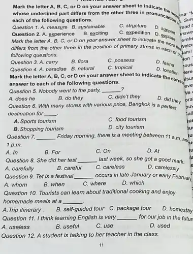 Mark the letter A B, C, or D on your answer sheet to
whose underlined part differs from the other three in pronunciation doa."
toa: "N
each of the following questions.
Question 1. A. measure B. sustainable
C. structure
Question 2. A. experience
Mark the letter A B, C, or D on your answer sheet to indicate the word thaN
B. exciting
C. expedition
D. support
differs from the other three in the position of primary stress in each of the
following questions.
D explore
Question 3. A. carry
B. flora
C. possess
Mark the letter A , B, C, or D on your answer sheet to indicate the correctisu
Question 4. A. paradise B. natural
C. tropical
D fauna
D. location
answer to each of the following questions.
Question 5. Nobody went to the party, __ ?
A. does he
B. do they
C. didn't they
D. did they
Question 6. With many stores with various price Bangkok is a perfect
destination for __
A. Sports to tourism
C. food tourism
B. Shopping tourism
D. city tourism
Question 7. __
1 p.m.
A. In
B. For
C. On
D. At
Question 8. She did her test __ last week, so she got a good mark.
A. carefully
B. careful
C. careless
D. carelessly
Question 9. Tet is a festival __ occurs in late January or early February
A. whom
B. when
C. where
D. which
Question 10. Tourists can learn about traditional cooking and enjoy
homemade meals at a __
A. Trip itinerary
B. self-guided tour C package tour
D. homestay
Question 11. I think learning English is very __ for our job in the futur
A. useless
B. useful
C. use
D. used
Question 12. A student is talking to her teacher in the class.
Read t
inswe
jumbe
Nelco
Hon
hous
tere
isur
eve
ve
zue
zu
Friday morning, there is a meeting between 11 a.m. ancu
zu
lu