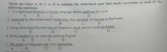 Mark the letter A, B, C or D to indicate the underlined part that needs correction in each of the
following sentences.
1. You had better learning a foreign language before applying for a job.
A	B	C
2. Annoyed by the receptionist's behaviour, they decided not staying in that hotel.
A	B	C
3. Drug abuse have become one of America's most serious social problems.
A	B	C
4. Every student in my class are good at English.
A	C	D
5. The study of languages are very interesting.
A	B	C	D