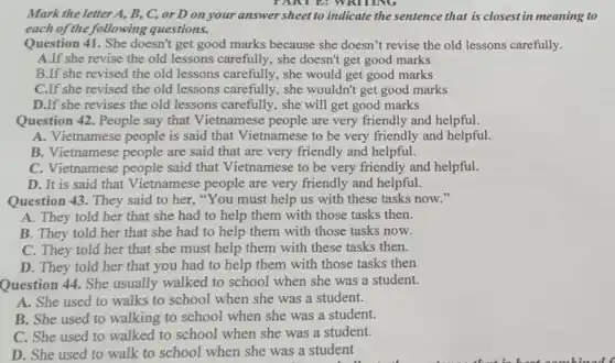 Mark the letter A, B,C, or D on your answer sheet to indicate the sentence that is closest in meaning to
each of the following questions.
Question 41. She doesn't get good marks because she doesn't revise the old lessons carefully.
A.If she revise the old lessons carefully , she doesn't get good marks
B.If she revised the old lessons carefully , she would get good marks
C.If she revised the old lessons carefully, she wouldn't get good marks
D.If she revises the old lessons carefully , she will get good marks
Question 42. People say that Vietnamese people are very friendly and helpful.
A./ietnamese people is said that Vietnamese to be very friendly and helpful.
B. Vietnamese people are said that are very friendly and helpful.
C. Vietnamese people said that Vietnamese to be very friendly and helpful.
D. It is said that Vietnamese people are very friendly and helpful.
Question 43. They said to her, "You must help us with these tasks now."
A. They told her that she had to help them with those tasks then.
B. They told her that she had to help them with those tasks now.
C. They told her that she must help them with these tasks then.
D. They told her that you had to help them with those tasks then
Question 44. She usually walked to school when she was a student.
A. She used to walks to school when she was a student.
B. She used to walking to school when she was a student.
C. She used to walked to school when she was a student.
D. She used to walk to school when she was a student