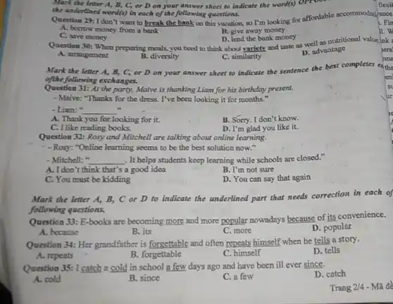 Mark the letter A, B,C, or D on your answer sheet to indicate the word(s) OPPOON
the underlined word(s) in each of the following questions.
Question 29: I don't want to break the bank on this vacation,so I'm looking for affordable accommodati
A. borrow money from a bank
B.give away money
11. W
C. save money
D. lend the bank money
Question 30: When preparing meals, you need to think about variety and taste as well as nutritional value.
A. arrangement
B. diversity
C. similarity
D. advantage
Mark the letter A,B, C, or D on your answer sheet to indicate the sentence the best completes ea
ofthe following exchanges.
Question 31: At the party, Maive is thanking Liam for his birthday present.
- Maive: "Thanks for the dress. I've been looking it for months."
- Liam: __
A. Thank you for looking for it.
B. Sorry. I don't know.
C. I like reading books.
D. I'm glad you like it.
Question 32: Rosy and Mitchell are talking about online learning.
- - Rosy: "Online learning seems to be the best solution now."
- Mitchell: " __ . It helps students keep learning while schools are closed."
A. I don't think that's a good idea
B. I'm not sure
C. You must be kidding
D. You can say that again
Mark the letter A,B, C or D to indicate the underlined part that needs correction in each of
following questions.
Question 33: E-books are becoming more and more popular nowadays because of its convenience.
A. because
B. its
C. more
D. popular
Question 34: Her grandfather is forgettable and often repeats himself when he tells a story.
D. tells
A. repeats
B. forgettable
C. himself
Question 35: I catch a cold in school a few days ago and have been ill ever since.
D. catch
A. cold
B. since
C. a few
Trang 2/4 - Mã đề
flexi
Fin
hera
mi
sv
ur