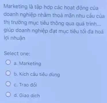 Marketing là tập hợp các hoạt động cùa
doanh nghiệp nhằm thoà mãn nhu cầu của
thị trường mục tiêu thông qua quả trình. __
giúp doanh nghiệp đạt mục tiêu tồi đa hoá
lợi nhuân
Select one:
a. Marketing
b. Kích cầu tiêu dùng
c. Trao đồi
d. Giao dịch