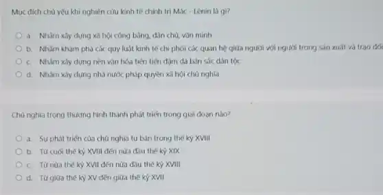 Mục đích chủ yếu khi nghiên cứu kinh tế chính trị Mác - Lênin là gì?
a. Nhằm xây dựng xã hội công bằng.dân chủ, vǎn minh
b. Nhằm khám phá các quy luật kinh tế chi phói các quan hệ giữa người với người trong sản xuất và trao đối
C. Nhằm xây dựng nền vǎn hóa tiên tiến đậm đà bản sắc dân tộc
d. Nhàm xây dựng nhà nước pháp quyền xã hội chủ nghĩa
Chủ nghĩa trọng thương hình thành phát triển trong giai đoạn nào?
a. Sự phát triến của chủ nghĩa tư bản trong thế kỷ XVIII
b. Từ cuối thế kỷ XVIII đến nửa đầu thế kỷ XIX
C. Từ nửa thế kỷ XVII đến nửa đầu thế kỷ XVIII
d. Từ giữa thê kỳ XV đến giữa thế kỷ XVII