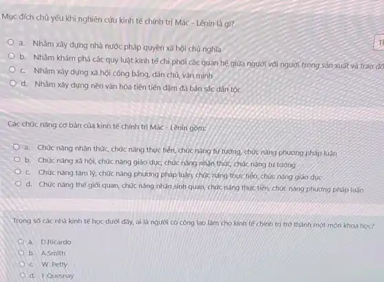 Mục đích chủ yếu khi nghiên cứu kinh tế chính trị Mác - Lênin là gì?
a. Nhằm xây dựng nhà nước pháp quyền xã hội chủ nghĩa
b. Nhằm khám phá các quy luật kinh tế chi phối các quan hệ giữa người với người trong sản xuất và trao đó
C. Nhằm xây dựng xã hội công bằng dân chủ, vǎn minh
d. Nhằm xây dựng nền vǎn hóa tiên tiến đậm đà bản sắc dân tộc
Các chức nǎng cơ bản của kinh tế chính trị Mác - Lênin gồm:
a. Chức nǎng nhận thức, chức nǎng thực tiền, chức nǎng tư tưởng chức nǎng phương pháp luận
b. Chức nǎng xã hội, chức nǎng giáo dục, chức nǎng nhận thức, chức nǎng tư tưởng
C. Chức nǎng tâm lý, chức nǎng phương pháp luận, chức nǎng thực tiến chức nǎng giáo dục
d. Chức nǎng thế nhân sinh quan, chức nǎng thực tiền, chức nǎng phương pháp luận
Trong số các nhà kinh tế học dưới đây, ai là người có công lao làm cho kinh tế chính trị trở thành một môn khoa học?
a. D.Ricardo
b. A.Smith
C. W. Petty
d. F.Quesnay