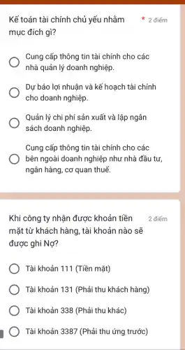 mục đích gì?
Cung cấp thông tin tài chính cho các
nhà quản lý doanh nghiệp
Dự báo lợi nhuận và kế hoạch tài chính
cho doanh nghiệp
Quản lý chi phí sản xuất và lập ngân
sách doanh nghiệp.
Cung cấp thông tin tài chính cho các
bên ngoài doanh nghiệp như nhà đầu tư
ngân hàng, cơ quan thuế.
Kế toán tài chính chủ yếu nhằm 2 điểm
Khi công ty nhận được khoản tiền
mặt từ khách hàng , tài khoản nào sẽ
được ghi Nợ?
Tài khoản 111 (Tiền mặt)
Tài khoản 131 (Phả i thu khách hàng)
Tài khoản 338 (Phả i thu khác)
Tài khoản 3387 (Phải thu ứng trước)
2 điểm