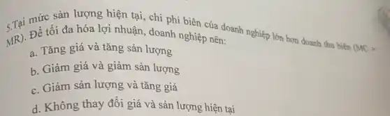 mức sản lượng hiện tại, chi phí biên của doanh nghiệp lớn hơn doanh thu biên
(MCgt 
MR)
Để tối đa hóa lợi nhuận, doanh nghiệp nên:
a. Tǎng giá và tǎng sản lượng
b. Giảm giá và giảm sản lượng
c. Giảm sản lượng và tǎng giá
d. Không thay đổi giá và sản lượng hiện tại