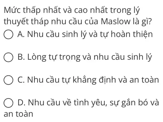 Mức thấp nhất và cao nhất trong lý
thuyết tháp nhu cầu của Maslow là gì?
A. Nhu cầu sinh lý và tự hoàn thiện
B. Lòng tự trọng và nhu cầu sinh lý
C. Nhu cầu tự khẳng định và an toàn
D. Nhu cầu về tình yêu, sự gắn bó và
an toàn