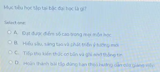 Mục tiêu học tập tại bậc đại học là gì?
Select one:
A. Đạt đưoc điểm số cao trong mọi môn hoc
B. Hiểu sâu, sáng tạo và phát triển ý tưởng mới
C. Tiếp thu kiến thức cơ bản và ghi nhớ thông tin
D. Hoàn thành bài tập đúng hạn theo hướng dân của giảng viên