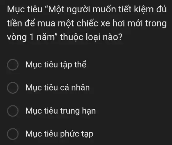 Mục tiêu "Một người muốn tiết kiệm đủ
tiền để mua một chiếc xe hơi mới trong
vòng 1 nǎm"thuộc loại nào?
Mục tiêu tập thể
Mục tiêu cá nhân
Mục tiêu trung hạn
Mục tiêu phức tạp