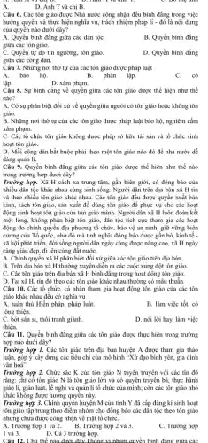 mẹ
D. Anh T và chị B.
Câu 6. Các tôn giáo được Nhà nước công nhận đều bình đẳng trong việc
hưởng quyển và thực hiện nghĩa vụ, trách nhiệm pháp lí - đó là nội dung
của quyền nào dưới đây?
A. Quyền bình đẳng giữa các dân tộC.
B. Quyền bình đẳng
giữa các tôn giáo.
C. Quyền tự do tín ngưỡng, tôn giáo.
giữa các công dân.
D. Quyền bình đẳng
Câu 7. Những nơi thờ tự của các tôn giáo được pháp luật
A. bảo hộ.	B. phân lập
C.cô
lập.
D. xâm phạm.
Câu 8. Sự bình đẳng về quyền giữa các tôn giáo được thể hiện như thế
nào?
A. Có sự phân biệt đối xử về quyền giữa người có tôn giáo hoặc không tôn
giáo.
B. Những nơi thờ tự của các tôn giáo được pháp luật bảo hộ, nghiêm cấm
xâm phạm.
C. Các tổ chức tôn giáo không được phép sở hữu tài sản và tổ chức sinh
hoạt tôn giáo.
D. Mỗi công dân bắt buộc phải theo một tôn giáo nào đó để nhà nước dễ
dàng quản lí.
Câu 9. Quyền binh đẳng giữa các tôn giáo được thể hiện như thế nào
trong trường hợp dưới đây?
Trường hợp. Xã H cách xa trung tâm,gần biên giới, có đồng bảo của
nhiều dân tộc khác nhau cùng sinh sống.Người dân trên địa bản xã H tin
và theo nhiều tôn giáo khác nhau. Các tôn giáo đều được quyền xuất bản
kinh, sách tôn giáo,sản xuất đồ dùng tôn giáo để phục vụ cho các hoạt
động sinh hoạt tôn giáo của tôn giáo mình. Người dân xã H luôn đoàn kết
một lòng, không phân biệt tôn giáo, dân tộc tích cực tham gia các hoạt
động do chính quyền địa phương tổ chức,bảo vệ an ninh,giữ vững biện
cương của Tổ quốC.nhờ đó mà tình nghĩa đồng bào được gắn bó, kinh tế -
xã hội phát triển,đời sống người dân ngày càng được nâng cao, xã H ngày
càng giàu đẹp, đi lên cùng đất nướC.
A. Chính quyền xã H phân biệt đối xử giữa các tôn giáo trên địa bàn.
B. Trên địa bàn xã H thường xuyên diễn ra các cuộc xung đột tôn giáo.
C. Các tôn giáo trên địa bàn xã H bình đẳng trong hoạt động tôn giáo.
D. Tại xã H , tín đồ theo các tôn giáo khác nhau thường có mâu thuẫn.
Câu 10. Các tổ chức, cá nhân tham gia hoạt động tôn giáo của các tôn
giáo khác nhau đều có nghĩa vụ
A. tuân thủ Hiến pháp, pháp luật.
B. làm việc tốt, có
lòng thiện.
C. bớt sân si,thôi tranh giành.
D. nói lời hay, làm việc
thiện.
Câu 11. Quyển bình đẳng giữa các tôn giáo được thực hiện trong trường
hợp nào dưới đây?
Trường hợp 1. Các tôn giáo trên địa bàn huyện A được tham gia thảo
luận, góp ý xây dựng các tiêu chí của mô hình "Xứ đạo bình yên, gia đình
vǎn hoá".
Trường hợp 2. Chức sắc K của tôn giáo N tuyên truyền với các tín đồ
rằng: chỉ có tôn giáo N là tôn giáo lớn và có quyền truyền bá, thực hành
giáo lí, giáo luật, lễ nghi và quản lí tổ chức của mình; còn các tôn giáo nhỏ
khác không được hưởng quyên này.
Trường hợp 3. Chính quyền huyện M của tỉnh Y đã cấp đǎng kí sinh hoạt
tôn giáo tập trung theo điểm nhóm cho đồng bào các dân tộc theo tôn giáo
nhưng chưa được công nhận về mặt tổ chứC.
A. Trường hợp 1 và 2. B. Trường hợp 2 và 3.
C. Trường hợp
1 và 3.
D. Cả 3 trường hợp.
Câu 12. Chủ thể nào dưới đây không vi nham quyền bình đẳng giữa các