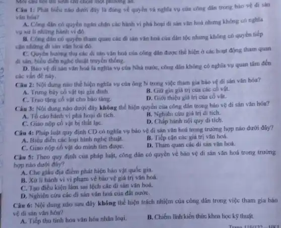 Mỗi Câu hỏi thì sinh chỉ chọn một phương an.
Câu 1: Phát biểu nào dưới đáy là đúng về quyến và nghĩa vụ cúa công dân trong bảo vệ đi sản
vân hóa?
A. Công dân có quyền ngǎn chặn các hành vi phá hoại đi sản vǎn hoá nhưng không có nghĩa
vụ xứ li những hành vi đó.
B. Công dân có quyền tham quan các đi sản vǎn hoá của dân tộc nhưng không có quyền tiếp
cận những đi sản vǎn hoá đó.
C. Quyên hương thụ các di sản vǎn hoá của công dân được thể hiện ở các hoạt động tham quan
đi sản, biểu diển nghệ thuật truyền thống.
D. Báo vệ di sản vǎn hoá là nghĩa vụ của Nhà nước, công dân không có nghĩa vụ quan tâm đến
các vấn đề này.
Câu 2: Nội dung nào thể hiện nghĩa vụ cúa ông N trong việc tham gia bảo vệ di sản vǎn hóa?
A. Trung bày có vật tại gia đình.
B. Giữ gin giá trị của các cô vật.
C. Trao tặng cổ vật cho bảo tảng.
D. Giới thiệu giá trí của cổ vật.
Câu 3: Nội dung nào dưới đây không thể hiện quyền của công dân trong bảo vệ dí sản vǎn hóa?
B. Nghiên cứu giá trị di tích.
A. Tố cáo hành vi phá hoại di tích.
D. Chấp hành nội quy di tích.
C. Giao nộp cổ vật bị thất lạC.
Câu 4: Pháp luật quy định CD có nghĩa vụ bảo vệ di sản vǎn hoá trong trường hợp nào dưới đây?
A. Biểu diễn các loại hình nghệ thuật.
B. Tiếp cận các giá trị vǎn hoá.
C. Giao nộp có vật do mình tìm đượC.
D. Tham quan các di sản vǎn hoá.
Câu 5: Theo quy định của pháp luật,công dân có quyền về bảo vệ di sản vǎn hoá trong trường
hợp nào dưới đây?
A. Che giấu địa điểm phát hiện bảo vật quốc gia.
B. Xứ lí hành ví ví phạm về bảo vệ giá trị vǎn hoá.
C. Tạo điều kiện làm sai lệch các di sản vǎn hoá.
D. Nghiên cứu các đi sản vǎn hoá của đất nướC.
Câu 6: Nội dung nào sau đây không thể hiện trách nhiệm của công dân trong việc tham gia bảo
vệ di sản vǎn hóa?
A. Tiếp thu tinh hoa vǎn hóa nhân loại.
B. Chiếm lĩnh kiến thức khoa học kỹ thuật.
Trana 110/122-HKI