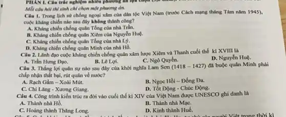 Mỗi câu hỏi thí sinh chỉ chọn một phương án.
Câu I. Trong lịch sử chống ngoại xâm của dân tộc Việt Nam (trước Cách mạng tháng Tám nǎm 1945),
cuộc kháng chiến nào sau đây không thành công?
A. Kháng chiến chống quân Tổng của nhà Trần.
B. Kháng chiến chống quân Xiêm của Nguyễn Huệ.
C. Kháng chiến chống quân Tống của nhà Lý.
D. Kháng chiến chống quân Minh của nhà Hồ.
Câu 2. Lãnh đạo cuộc kháng chiến chống quân xâm lược Xiêm và Thanh cuối thế kỉ XVIII là
D. Nguyển Huệ.
A. Trần Hưng Đạo.
B. Lê Lợi.
C. Ngô Quyền.
Câu 3. Thắng lợi quân sự nào sau đây của khởi nghĩa Lam Sơn (1418-1427) đã buộc quân Minh phải
chấp nhận thất bại,rút quân về nước?
A. Rạch Gầm -Xoài Mút.
B. Ngọc Hồi-Đống Đa.
C. Chi Lǎng -Xương Giang.
D. Tốt Động -Chúc Động.
Câu 4. Công trình kiến trúc ra đời vào cuối thế kỉ XIV của Việt Nam được UNESCO ghi danh là
A. Thành nhà Hồ.
B. Thành nhà MạC.
C. Hoàng thành Thǎng Long.
D. Kinh thành Huế.