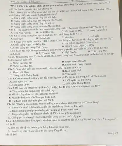 Mỗi câu hoi thi sinh chỉ chọn một phương án.
Ho và tên:
Câu 1. Trong lich sử chống ngoại xâm của dân tộc Việt Nam (trước Cách mạng tháng Tám nǎm 1945),
cuộc kháng chiến nào sau đây không thành công?
A. Kháng chiến chống quân Tổng của nhà Trân.
B. Kháng chiến chống thực dân Pháp của nhà Nguyến.
C. Kháng chiến chống quân Tổng của nhà 19.
D. Kháng chiến chống quân Xiêm của Nguyễn Huệ.
Câu 2. Trận quyết chiến chiến lược trong cuộc kháng chiến chống quân Tổng (1075-1077)diển ra tai
A. sông Như Nguyệt.
B. cửa ai Hàm Từ.
C. bến Dông BQ Dầu.
D. sông Bạch Dằng.
Câu 3. Một trong những lĩnh vực cái cách của Lê Thánh Tông thế kỉ XV là
D. chữ viết.
C. khoa họC.
A. ngôn ng0.
B. hành chinh.
Câu 4. Cuộc khới nghĩa Lam Sơn (1418-1427)kết thúc thắng lợi được đánh dấu bằng sự kiện nào sau đây?
B. Hoi the o Lũng Nhai (Thanh Hóa).
A. Chiến thắng Ngọc Hồi-Đống Đa.
D. Hội thể Dông Quan (Hà Nội).
C. Chiến thắng Tốt Động-Chúc Động.
Câu 5. Linh đạo cuộc kháng chiến chống quân Mông-Nguyên lần hai và lần ba (12851287-1288) là
D. Trần Hưng Dạo.
C. Ngô Quyền.
A. Lê Lợi.
B. Lý Thường Kiệt.
Câu 6. Trong những nǎm 70 của thế kỉ XX, nhóm nước Dông Nam Á nào thực hiện chiến lược công nghiệp
hoá hướng tới xuất khẩu?
A. Nhóm nước lục địa.
B. Nhóm nước ASEAN.
C. Nhóm nước hai đảo.
D. Nhóm nước Dông Dương.
Câu 7. Công trình kiến trúc quân sự tiêu biểu của triều Hồ ở thế kì XV là
A. Thành nhà MạC.
B. Kinh thành Huế.
D. Thành nhà Hồ.
C. Hoàng thành Thǎng Long.
Câu 8. Cuộc đấu tranh vũ trang lớn đầu tiên để giảnh lại độc lộp, tự chủ trong thời kì Bắc thuộc là
A. khởi nghĩa Bà Triệu.
B. khởi nghĩa Hai Bà Trung.
C. khởi nghĩa Lý Bí.
D. khởi nghĩa Phùng Hung.
Câu 9. Để tǎng khả nǎng bảo vệ đất nước, Hồ Quý Ly đã thực hiện biện pháp nào sau đây?
A. Tǎng cường lực lượng quân đội chính quy.
B. Gi các công chúa cho các tù trưởng miền núi.
C. Quan hệ hoà hiếu với Chǎm-pa, Chân Lọp.
D. Thi hành chính sách thần phục nhà Minh.
Câu 10. Nội dung nào sau đây phản ánh đúng mục đích cái cách của vua Lê Thánh Tông?
A. Biến nước ta trở thành cường quốc lớn mạnh hàng đầu trong khu vựC.
B. Tǎng cường quyền lực của hoàng để và cúng cố bộ máy nhà nướC.
C. Tǎng cường tiềm lực đất nước chuẩn bị đối phó với giặc ngoại xâm
D. Giải quyết tình trạng khủng hoảng trầm trọng của đất nước bấy giờ.
Câu 11. Chính sách nô dịch, áp đặt vǎn hóa ngoại lai của thực dân phương Tây ở Đông Nam Á trong nhiều
thế ki đã
A. làm các giá trị vǎn hóa truyền thống biến mất hoàn toàn.
B. dẫn đến sự chia rẽ sâu sắc giữa các cộng đồng dân cư.
Ma đề 102
PHAN I. Câu trắc nghiệm nhiều phương án lựa chọn (3,0 điểm). Thí sinh trá lời từ câu 1 đến câu 12.