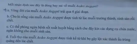 Mỗi nhận định sau đây là đúng hay sai về muỗi Aedes Aegypti?
f) a. Vòng đời của muỗi Aedes Aegypti trài qua 4 giai đoạn.
b. Chu kì sống của muỗi Aedes Aegypti được tính từ lúc muỗi trưởng thành, sinh sản rồi
chết.
c. Có thể phòng ngừa bệnh sốt xuất huyết bằng cách che đậy kín các dụng cụ chứa nước,
ngǎn không cho muỗi sinh sản.
d. Tuổi thọ của muỗi Aedes Aegypti được tính kề từ khi bọ gậy lột xác thành ấu trùng
quãng đến lúc chết.