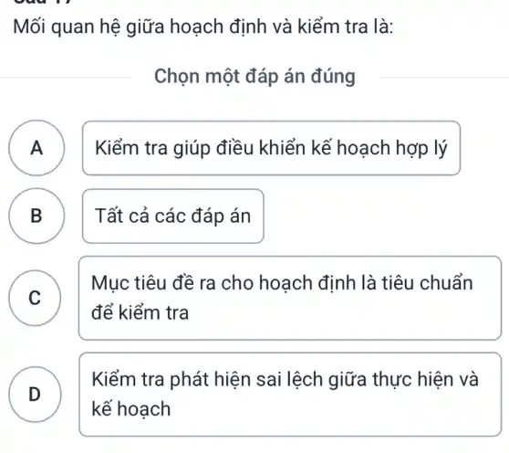 Mối quan hệ giữa hoạch định và kiểm tra là:
Chọn một đáp án đúng
A A
Kiểm tra giúp điều khiển kế hoạch hợp lý
B )
Tất cả các đáp án
C C
Mục tiêu đề ra cho hoạch định là tiêu chuẩn
để kiểm tra
D . )
Kiểm tra phát hiện sai lệch I giữa thực hiện và
kế hoạch