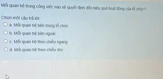 Mối quan hệ trong công việc nào sẽ quyết định đến hiệu quả hoạt động của tổ chức?
Chọn một câu trả lời:
a. Mối quan hệ bên trong tổ chức
b. Mối quan hệ bên ngoài
c. Mối quan hệ theo chiều ngang
d. Mối quan hệ theo chiều dọc