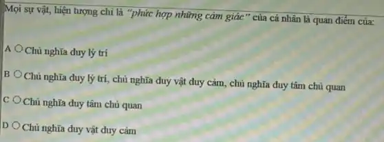 Mọi sự vật, hiện tượng chỉ là "phức hợp những cảm giác " của cá nhân là quan điểm của:
A Chủ nghĩa duy lý trí
B
Chủ nghĩa duy lý trí, chủ nghĩa duy vật duy cảm, chủ nghĩa duy tâm chủ quan
C
Chủ nghĩa duy tâm chủ quan
D
Chủ nghĩa duy vật duy cảm