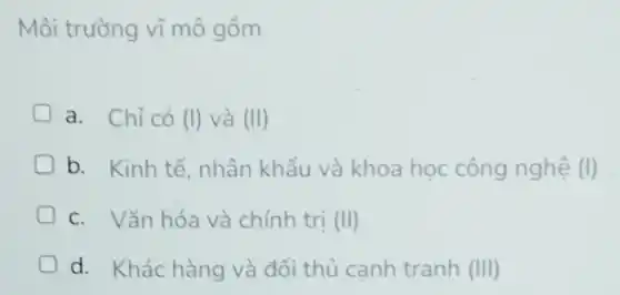 Môi trường vĩ mô gồm
a. Chỉ có (I)và (II)
D b. Kinh tế, nhân khẩu và khoa học công nghệ (l)
c. Vǎn hóa và chính trị (H)
D d. Khác hàng và đối thủ canh tranh (III)