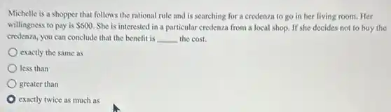 Michelle is a shopper that follows the rational rule and is searching for a credenza to go in her living room. Her
willingness to pay is 600 She is interested in a particular credenza from a local shop. If she decides not to buy the
credenza, you can conclude that the benefit is __ the cost.
exactly the same as
less than
greater than
exactly twice as much as
