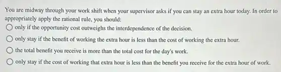 You are midway through your work shift when your supervisor asks if you can stay an extra hour today. In order to
appropriately apply the rational rule, you should:
only if the opportunity cost outweighs the interdependence of the decision.
only stay if the benefit of working the extra hour is less than the cost of working the extra hour.
the total benefit you receive is more than the total cost for the day's work.
only stay if the cost of working that extra hour is less than the benefit you receive for the extra hour of work.