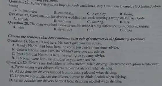 The ming questions.
hiring. hiring. 26. To interview some important job candidates, they have them to employ EQ testing before
A. To interview
B. candidates
C. to employ
D. hiring
Question 27. Carol attends her sister's wedding last week wearing a white dress like a bride.
A. attends
B. wedding
C. wearing
D. like
Question 28. The man who had a new invention made it a big difference to the other scientists.
A. who
B. invention
C. it
D. other
Choose the sentence that best combines each pair of sentences in the following questions
Question 29. Naomi is not here. He can't give you any advice.
A. If only Naomi had been here, he could have given you some advice,
B. Unless Naomi were here, he couldn't give you any advice.
C. Provided that Naomi is here, he can't give you any advice.
D. If Naomi were here, he could give you some advice.
Question 30. Drivers are forbidden to drink alcohol when driving. There's no exception whatsoever.
A. By no means were drivers allowed to drink alcohol when driving.
B. At no time are drivers banned from drinking alcohol when driving.
C. Under no circumstances are drivers allowed to drink alcohol when driving.
D. On no occasion are drivers banned from drinking alcohol when driving.