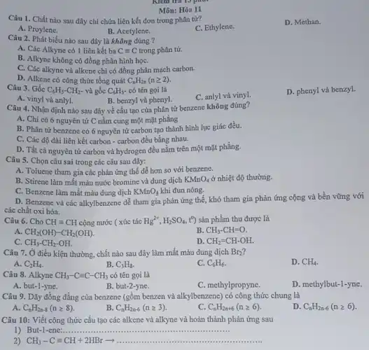 Môn: Hóa 11
Câu 1. Chất nào sau đây chỉ chứa liên kết đơn trong phân từ?
C. Ethylene.
D. Methan.
A. Proylene.
B. Acetylene.
Câu 2. Phát biểu nào sau đây là không đúng ?
A. Các Alkyne có 1 liên kết ba Cequiv C trong phân tử.
B. Alkyne không có đồng phân hình họC.
C. Các alkyne và alkene chi có đồng phân mạch carbon.
D. Alkene có công thức tổng quát C_(n)H_(2n)(ngeqslant 2)
Câu 3. Gốc C_(6)H_(5)-CH_(2)- và gốc C_(6)H_(5) có tên gọi là
C. anlyl và vinyl.
D. phenyl và benzyl.
A. vinyl và anlyl.
B. benzyl và phenyl.
Câu 4. Nhận định nào sau đây về cấu tạo của phân tử benzene không đúng?
A. Chỉ có 6 nguyên tử C nằm cung một mặt phẳng
B. Phân tử benzene có 6 nguyên tử carbon tạo thành hình lục giác đều.
C. Các độ dài liên kết carbon -carbon đều bằng nhau.
D. Tất cả nguyên tử carbon và hydrogen đều nằm trên một mặt phẳng.
Câu 5. Chọn câu sai trong các câu sau đây:
A. Toluene tham gia các phản ứng thế dễ hơn so với benzene.
B. Stirene làm mất màu nước bromine và dung dịch KMnO_(4) ở nhiệt độ thường.
C. Benzene làm mất màu dung dịch KMnO_(4) khi đun nóng.
D. Benzene và các alkylbenzene dễ tham gia phản ứng thể, khó tham gia phản ứng cộng và bền vững với
các chất oxi hóa.
Câu 6. Cho CHequiv CH cộng nước ( xúc tác Hg^2+,H_(2)SO_(4) t% sản phẩm thu được là
A. CH_(2)(OH)-CH_(2)(OH)
B. CH_(3)-CH=O
C. CH_(3)-CH_(2)-OH.
D. CH_(2)=CH-OH.
Câu 7. Ở điều kiện thường, chất nào sau đây làm mất màu dung dịch Br_(2)
D. CH_(4)
A. C_(2)H_(4)
B. C_(3)H_(8)
C. C_(6)H_(6)
Câu 8. Alkyne CH_(3)-Cequiv C-CH_(3) có tên gọi là
A. but-1-yne.
B. but-2-yne.
C. methylpropyne.
D. methylbut-1-yne.
Câu 9. Dãy đồng đǎng của benzene (gồm benzen và alkylbenzene)có công thức chung là
A. C_(n)H_(2n-8)(ngeqslant 8)
B. C_(n)H_(2n-6)(ngeqslant 3)
C. C_(n)H_(2n+6)(ngeqslant 6)
D. C_(n)H_(2n-6)(ngeqslant 6)
Câu 10: Viết công thức cấu tạo các alkene và alkyne và hoàn thành phản ứng sau
1) But-1-ene: __ ......................................................................
2) CH_(3)-Cequiv CH+2HBrarrow  ............ __