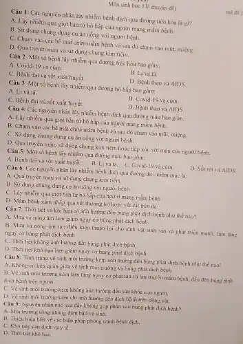 Môn sinh học 11 chuyên đề)
Câu 1: Các nguyên nhân lây nhiễm bệnh dịch qua đường tiêu hóa là gì?
A. Lây nhiễm qua giọt bǎn từ hô hấp của người mang mầm bệnh.
B. Sử dụng chung dụng cụ ǎn uống với người bệnh.
C. Cham vào các bề mặt chứa mầm bệnh và sau đó cham vào mũi.miệng.
D. Qua truyên máu và sử dụng chung kim tiêm.
Câu 2: Một số bệnh lây nhiễm qua đường tiêu hóa bao gồm:
A. Covid-19 và cúm.
B. Li và tả.
C. Bệnh dai và sốt xuất huyết.
D. Bệnh than và AIDS.
Câu 3: Một số bệnh lây nhiễm qua đường hô hấp bao gồm:
A. Lị và tả.
B. Covid-19 và cúm.
D. Bệnh than và AIDS.
C. Bệnh dại và sốt xuất huyết.
Câu 4: Các nguyên nhân lây nhiễm bệnh dịch qua đường máu bao gồm:
A. Lây nhiễm qua giọt bắn từ hô hấp của người mang mầm bệnh.
B. Cham vào các bề mặt chứa mầm bênh và sau đó chạm vào mũi,miệng.
C. Sử dụng chung dụng cụ ǎn uống với người bệnh.
D. Qua truyên máu, sử dụng chung kim tiêm hoặc tiếp xúc với máu của người bệnh.
Câu 5: Một số bệnh lây nhiễm qua đường máu bao gồm:
D. Sốt rét và AIDS.
A. Bênh dại và sốt xuất huyết.B. Li và tả . C. Covid-19 và cúm.
Câu 6: Các nguyên nhân lây nhiễm bệnh dịch qua đường da -niêm mạc là:
A. Qua truyền máu và sử dụng chung kim tiêm.
B. Sử dung chung dụng cụ ǎn uống với người bệnh.
C. Lây nhiễm qua giọt bắn từ hô hấp của người mang mầm bệnh.
D. Mầm bệnh xâm nhập qua vết thương hở hoặc vết cắt trên da.
Câu 7: Thời tiết và khí hậu có ảnh hưởng đến bùng phát dịch bệnh như thế nào?
A. Mưa và nóng ẩm làm giảm nguy cơ bùng phát dịch bệnh.
B. Mưa và nóng ầm tạo điều kiện thuận lợi cho sinh vật sinh sản và phát triển mạnh.làm tǎng
nguy cơ bùng phát dịch bệnh.
C. Thời tiết không ảnh hưởng đến bùng phát dịch bệnh.
D. Thời tiết khô han làm giảm nguy cơ bùng phát dịch bênh.
Câu 8: Tình trạng vê sinh môi trường kém ảnh hưởng đến bùng phát dịch bệnh như thế nào?
A. Không có liên quan giữa vệ sinh môi trường và bùng phát dịch bệnh.
B. Vệ sinh môi trường kém làm tǎng nguy cơ phát tán và lan truyền mầm bệnh, dẫn đến bùng phát
dịch bệnh trên người.
C. Vê sinh môi trường kém không ảnh hưởng đến sức khỏe con người.
D. Vệ sinh môi trường kém chỉ ảnh hưởng đến dịch bệnh trên động vật.
Câu 9: Nguyên nhân nào sau đây không góp phần vào bùng phát dịch bênh?
A. Môi trường sống không đảm bảo vệ sinh.
B. Thiếu hiểu biết về các biện pháp phòng tránh bệnh dịch.
C. Khó tiếp cận dịch vụ y tế.
D. Thời tiết khô han.
mã để 2