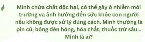 Mình chứa chất độc hại, có thể gây ô nhiễm môi
trường và ảnh hưởng đến sức khỏe con người
nếu không được xử lý đúng cách.Mình thường là
pin cũ, bóng đèn hỏng, hóa chất , thuốc trừ sâu __
Mình là ai?