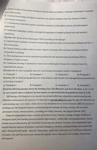 A. Modern leaders must possess advanced computer skills and adapt to emerging technologies to maintain
their effectiveness.
B. Technical knowledge and digital competence are optional attributes that may enhance a leader's
performance in business.
C. Contemporary leadership requires mandatory expertise in both digital systems and technological
applications.
D. Traditional leadership qualities outweigh the importance of mastering digital tools and technical
capabilities.
Question 28: Which of the following is TRUE according to the passage?
A. Digital literacy primarily focuses on maintaining traditional office communication methods and face-to-
face interactions.
B. Critical thinking enables leaders to make objective decisions while emotional intelligence hinders
independent leadership.
C. Time management involves maximizing productivity and demonstrating trust through effective
delegation of tasks to teams.
D. Continuous learning is optional for leaders since technological changes have minimal impact on
organizational success.
Question 29: In which paragraph does the writer mention the primary benefit of delegation?
B. Paragraph 3
C. Paragraph 4
D. Paragraph 2
Question 30: In which paragraph does the writer mention what benefits time management and prioritization
skills bring to leaders?
A. Paragraph 4
B. Paragraph 1
C. Paragraph 3
D. Paragraph 2
Read the following passage about the Building Your Life Blueprint and mark the letter A, B., C or D
on your answer sheet to indicate the best answer to each of the following questions from 31 to 40.
[I]Creating a life blueprint is an essential step toward achieving independence and personal growth.
[II]Before embarking on this journey, it's important to get your ducks in a row through self-reflection and
understanding your core values which serve as the foundation for all future decisions. [III] The process of
building your life blueprint requires careful planning and strategic thinking, starting with an honest
assessment of your current situation, including your skills , resources, and support network [IV]
Financial independence plays a crucial role in this journey. Start by creating a budget, building an
emergency fund, and learning about investment opportunities Additionally, developing multiple income
streams can provide security and flexibility in pursuing your dreams. However, true independence goes
beyond financial aspects; it includes emotional intelligence,decision-making abilities, and essential life
skills. Setting SMART goals - Specific, Measurable, Achievable,Relevant, and Time-bound objectives -
will guide your path forward across various life aspects: career, education,relationships, and personal
development.