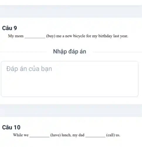 My mom __ (buy) me a new bicycle for my birthday last year.
Nhập đáp án
Đáp án của bạn
Câu 10
While we __ (have) lunch, my dad __ (call) us.