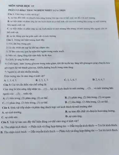 MON SINH HOC II
PHAN I (3 điểm):TRAC NGHIEN I NHIÊU LƯA CHON
Câu 1. Càm ứng ở sinh vật là gi?
A. sự trao đôi chất và chuyển hóa nǎng lượng liên tục của cơ thể sinh vật đối với môi trường.
B. sự tiếp nhận và phàn ứng lại các kích thích từ cơ thể sinh vật của môi trường bên trong và môi trường
bên ngoài sinh vật.
C. sự tiếp nhận và phàn ứng lại các kích thích từ môi trường bên trong và môi trường bên ngoài của cơ
thể sinh vật.
D. sự tác động qua lại giữa sinh vật và môi trường.
Câu 2. Trong các hiện tượng dưới đây:
1) Tóc dài bay trong gió.
2) Lá cây trinh nữ cụp lại khi tay chạm vào.
3) Tế bào của rau, quả bị mềm khi ngâm trong nước muối.
4) Mèo xù, dựng lông khi cảm thấy bị đe dọa.
5) Chiếc lá rụng bị khô, mụC.
6) Cuối ngày, hàm lượng glucose trong máu giảm, khi đó tuyến tụy tǎng tiết glucagon giúp chuyển hóa
glycogen dự trữ thành glucose, khiến đường huyết trong máu tǎng.
7) Người bị sốt khi nhiễm khuẩn.
Hiện tượng nào là cảm ứng ở sinh vật?
A. 1,3,4 . 5.
B. 2,3,57.
C. 2,3,67.
D. 2,4,67.
Cảm ứng là khả nǎng tiếp nhận và __ (1) __ lại các kích thích từ môi trường __ và môi trường bên
ngoài của __ sinh vật.
A. (1) bên trong,(2) phản ứng, (3)cơ thể.
B. (1) phản ứng (2) bên trong, (3)cơ quan.
C. (1) phản ứng (2) bên trong, (3)cơ thể.
D. (1) thu thập (2) bên trong, (3)cơ thể.
Câu 4. Sinh vật tiếp nhận và phản ứng thích hợp với kích thích từ môi trường nhờ
A. sự sinh trưởng.
B. sự trao đổi chất và chuyển hoá nǎng lượng.
C. sự sinh sản.
D. sự cảm ứng.
Câu 5. Trật tự nào sau đây thể hiện đúng cơ chế cảm ứng ở sinh vật?
A. Thu nhận kích thích ­­­­→ Phân tích và tổng hợp thông tin ­­­­→ Dẫn truyền kích thích ­­­­→ Trả lời kích thích.
B. Thu nhận kích thích ­­­­→ Dẫn truyền kích thích ­­­­→ Phân tích và tổng hợp thông tin ­­­­→ Trả lời kích thích.