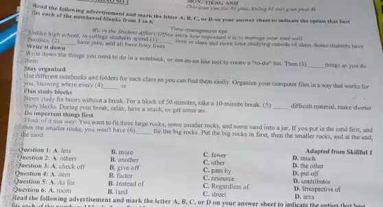 MON: TIÊNG ANH
gian làm bài 50 phút, không kể thời gian phát đề
Read the following advertisement and mark the letter A, B, C, or D on your answer sheet to indicate the option that best
fits each of the numbered blanks from 1 to 6.
Time.management tips
We in the Student Affairs Office know hougement tips it is to manage your time well
Unlike high school, in college students spend (1)
__
time in class and more time studying outside of class. Some students have
families, (2) __
have jobs, and all have busy lives.
Write it down
Write down the things you need to do in a notebook, or use an on line tool to create a "to-do" list. Then (3)
__ things as you do
them.
Stay organized
different notebooks and folders for each class so you can find them easily. Organize your computer files in a way that works for
you, knowing where every (4) __ is.
Plan study blocks
Never study for hours without a break. For a block of 50 minutes, take a 10 -minute break. (5)
__ difficult material, make shorter study blocks. During your break, relax, have a snack, or get some air.
Do important things first
Think of it this way: You want to fit three large rocks,, some smaller rocks, and some sand into a jar. If you put in the sand first, and
then the smaller rocks.you won't have (6)
__
for the big rocks.Put the big rocks in first, then the smaller rocks, and at the end, the sand.
Question 1: A. less
B. more
C. fewer
Adapted from Skillful 1
Question 2: A. others
B. another
Question 3: A. check off
B. give off
C. other
D. much
Question 4: A. item
B. factor
C. pass by
D. the other
Question 5: A. As for
B. Instead of
C. resource
D. put off
Question 6: A. room
B. land
C. Regardless of
D. contributor
C. street
D. Irrespective of
D. area
Read the following advertisement and mark the letter A, B, C,or D on