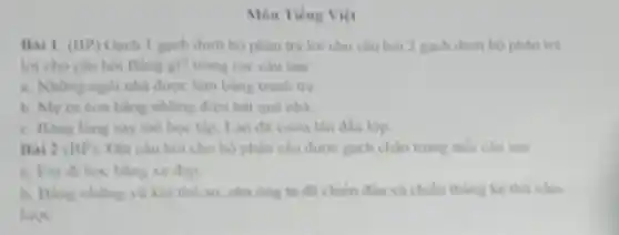 Mon Tiếng Viet
Bai 1: (BP)Gạch 1 gạch dưới bộ phận trả lời cho câu hỏi 2 gạch dưới bộ phận trả
lời cho câu hỏi Bằng gi? trong các câu sau
a. Những ngói nhà được làm bằng tranh tre
b. Meru con bằng những điệu hải quê nhà.
c. Bang long say me hoc tap, Lan đã vuon lên đầu lop
Bai 2 (BP)Dạt câu hoi cho bộ phận câu được gạch chân trong mỗi câu sau
a. Em di hoc bling xe dap
b. Bang nhing vo khí thổ sơ, cha ong ta da chien đầu và chiến thẳng kể thứ xám
lược