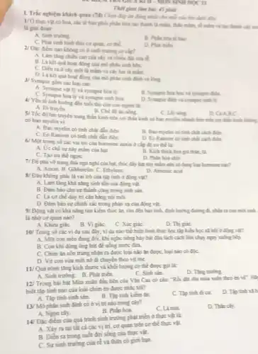 - Mos SINH HỌC II
Thời gian làm bài:45 phút
1. Trắc nghiệm khách quan (7d)
Chọn đáp án đúng nhất cho mỗi câu hỏi dưới đây
1/0
thực vật có hoa, các tế bào phối phân hóa tạo thành là mầm, thân mầm, có mầm và tạo thành clay to
là giai doan:
A. Sinh truting
C. Phat sinh hinh thái cơ quan, cơ thể
B. Phân hóa về his
D. Phat trien
2/ Đặc điểm nào không có ở sinh trường so cip?
A. Làm ting chieu cao của cây và chiều dài của dd
B. Là kết quá hoạt động của mô phân sinh hêm.
C. Dien ra d cây một là mầm và cây hai là miles
D. Laket quá hoat động của mô phân sinh định và lông
4/ Yếu tố ánh hưởng đến tuổi thọ của con người là:
A. Di truyên.
B. Chế độ án nắng
3/ Synapse gồm các loại sau:
A. Synapse vật lý và synapse hóa lý
C. Synapse hoaly và synapse sinh hóa.
B. Synapse hon hoc và synapse điện
D. Synapse dien vi sympse sinhly.
D. CAABC
5/ Tốc độ lan truyền xung thẳn kinh trên sợi thần kinh có bao myclin nhanh hơn trên sơ thần kinh không
có bao myelin vi:
A. Bao myelin có tính chất dẫn điện
C. Eo Raniver có tinh chất dần điện
B. Bao myclin ch tính chất cách điểm
D. Eo Raniver ch tính chất cách điện
6/ Một trong số các vai trò của hormone auxin ở cấp độ cơ thể là:
A. Ức chế sự nây mầm của hạt.
B. Kích thích hóa giá thUm, là.
C. Tạo uu thể ngon.
D. Phân hóa chết
7/ Để phá vớ trạng thái ngú nghi của hạt, thúc đầy hạt này mầm nên sử dụng loại homone nào?
A. Auxin. B. Gibberelin. C.Ethylene.
D. Abscisic acid
8/ Đâu không phải là vai trò của tập tính ở động vật?
A. Làm tǎng khả nǎng sinh tồn của động vật.
B. Đảm bảo cho sự thành công trong sinh sản.
C. Lá cơ chế duy trì cản bằng nội mỗi.
D. Đàm bảo sự chính xác trong phản xạ của động vật.
9/ Động vật có khả nǎng tim kiếm thức ǎn, tìm đến bạn tính, định hưởng đường đã, nhân ra con mới sinh.
là nhớ cơ quan nào?
A. Khứu giáC.
B. VigiáC.
C. Xúc giáC.
D. Thi giáC.
10/ Trong số các ví dụ sau đây,ví dụ nào thể hiện hình thức học tập kiểu học xã hội ở động vật?
A. Một con mèo đang đôi, khi nghe tiếng bày bát đĩa lách cách liền chạy ngay xuống bếp.
B. Con khi dùng ống hút để uống nước dira.
C. Chim ǎn côn trùng nhận ra được loại nào ǎn được, loại nào có độC.
D. Vịt con vừa mới nở đi chuyển theo vịt mẹ.
11/ Quá trình tǎng kích thước và khối lượng cơ thể được gọi là:
D. Tǎng truting
C. Sinh sản.
A. Sinh trưởng. B. Phát triển.
12/ Trong bài hát Mùa xuân đầu tiên của Vǎn Cao có câu: "Rối đặt điu mùa xuân theo én vẽ . Hã
biết tập tính nào của loài chim én được nhắc tới?
D. Tập tính xã h
A. Tập tính sinh sản.
B. Tập tinh kiếm ǎn.
C. Tập tính di cư.
13/ Mô phân sinh đỉnh có ở vị trí nào trong cây?
non
D. Thân cây.
A. Ngon cây.
B. Phin hoa.
điểm của quá trình sinh trưởng phát triển ở thực vật là:
A. Xây ra tại tât cá các vị trí,cơ quan trên cơ thể thực vật.
B. Diển ra trong suốt đời sống của thực vật.
C. Sự sinh trường của
r^2 và thân có giới hạn.