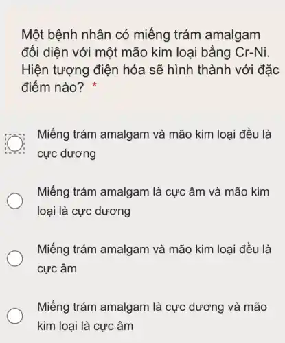 Một bệnh nhân có miếng trám amalgam
đối diện với một mão kim loại bằng Cr-Ni.
Hiện tượng điện hóa sẽ hình thành với đặc
điểm nào?
Miếng trám amalgam và mão kim loại đều là
cực dương
Miếng trám amalgam là cực : âm và mão kim
loại là cực dương
Miếng trám amalgam và mão kim loại đều là
cực âm
Miếng trám amalgam là cực dương và mão