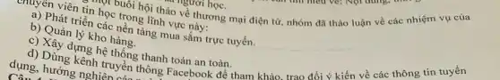 một buổi hội thảo về thương mại điện tử, nhóm đã thảo luận về các nhiệm vụ của
enuyên viên tin học trong lĩnh vực này:
a) Phát triển các nền tảng mua sắm trực tuyến.
b) Quản lý kho hàng.
c) Xây dựng hệ thống thanh toán an toàn.
d) Dùng kênh truyền thông Facebook để tham khảo trao đổi ý kiến về các thông tin tuyển
dụng, hướng nghiên a