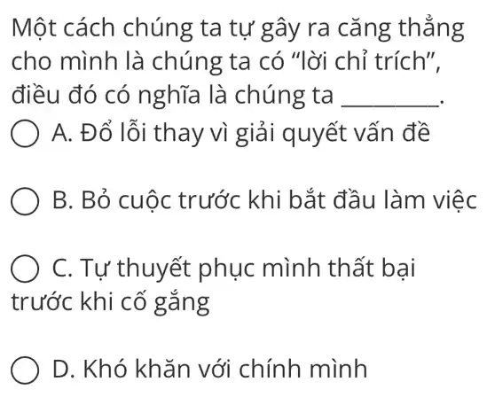 Một cách chúng ta tự gây ra cǎng thẳng
cho mình là chúng ta có "lời chỉ trích".
điều đó có nghĩa là chúng ta __
A. Đổ lỗi thay vì giải quyết vấn đề
B. Bỏ cuộc trước khi bắt đầu làm việc
C. Tự thuyết phục mình thất bại
trước khi cố gắng
D. Khó khǎn với chính mình