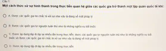 Một cách thức xử sự hình thành trong thực tiễn quan hệ giữa các quốc gia trở thành một tập quán quốc tế khi:
A. Được các quốc gia tin chắc là xử sự như vậy là đúng về mặt pháp lý
B. Được các quốc gia tự nguyên tuân thủ như là những nghĩa vụ bắt buộc
C. Được áp dụng lặp đi lǎp lai nhiều lần trong thực tiến, được các quốc gia tự nguyên tuân thủ như là những nghĩa vụ bắt
buộc và được các quốc gia tin chắc là xử sư như vây là đúng về mắt pháp lý
D. Được áp dung lắp đi lǎp lại nhiều lần trong thực tiến